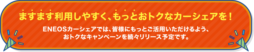 ますます利用しやすく、もっとおトクなカーシェアを!ENEOSカーシェアでは、皆様にもっとご活用いただけるよう、さまざまなキャンペーンやおトクなプログラムを続々リリース予定です。